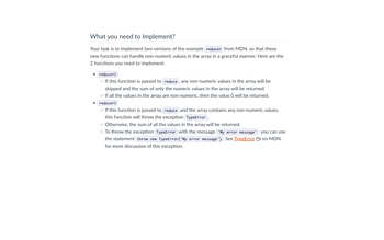 What you need to Implement?
Your task is to implement two versions of the example reducer from MDN, so that these
new functions can handle non-numeric values in the array in a graceful manner. Here are the
2 functions you need to implement:
reducer1
o If this function is passed to reduce, any non-numeric values in the array will be
skipped and the sum of only the numeric values in the array will be returned.
o If all the values in the array are non-numeric, then the value O will be returned.
reducer2
○ If this function is passed to reduce and the array contains any non-numeric values,
this function will throw the exception TypeError.
o Otherwise, the sum of all the values in the array will be returned.
you can use
o To throw the exception TypeError with the message 'My error message'
the statement throw new TypeError('My error message'). See TypeError on MDN
for more discussion of this exception.