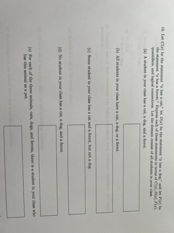 10. Let C(x) be the statement " has a cat," let D(x) be the statement " has a dog," and let F(x) be
the statement " has a ferrett." Express each of these statements in terms of C(x), D(x), F(x),
quantifiers, and logical connectives. Let the domain consist of all students in your class.
(a) A student in your class has a cat, a dog, and a ferret.
(b) All students in your class have a cat, a dog, or a ferret.
(c) Some student in your class has a cat and a ferret, but not a dog.
(d) No student in your class has a cat, a dog, and a ferret.
(e) For each of the three animals, cats, dogs, and ferrets, there is a student in your class who
has this animal as a pet.