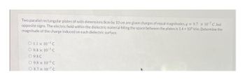Two parallel rectangular plates of with dimensions 8cm by 10 cm are given charges of equal magnitudes.q=9.7 x 10-7 C.but
opposite signs. The electric field within the dielectric material filling the space between the plates is 1.4 x 10° V/m. Determine the
magnitude of the charge induced on each dielectric surface.
O 1.1 x 10 C
09.8 x 10³ C
O 9.8C
09.8 x 10 C
08.7 x 107 C