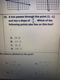 15. A line passes through the point (3, -1)
and has a slope of --. Which of the
3
following points also lies on this line?
A. (9, 5)
В. (-3, 1)
C. (6, 3)
D. (-9, 7)
Ehe solution plotted on the grid?
x=-5
3r+2r 2
н.
F.
X-4 - 24
13---7
G.
T-r-1
14x=51
J.
-2 14
