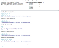 Identify the lower class limits, upper class limits, Blood Platelet Count of
class width, class midpoints, and class
boundaries for the given frequency distribution.
Also identify the number of individuals included
in the summary.
Females (1000 cells/uL) Frequency
25
95
27
100-199
200-299
300-399
400-499
1
500-599
Identify the lower class limits.
(Type integers or decimals. Do not round. Use ascending order.)
Identify the upper class limits.
(Type integers or decimals. Do not round. Use ascending order.)
Identify the class width.
(Type an integer or a decimal. Do not round.)
Identify the class midpoints.
(Type integers or decimals. Do not round. Use ascending order.)
Identify the class boundaries.
(Type integers or decimals. Do not round. Use ascending order.)
Identify the number of individuals included in the summary.
3.

