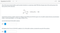 Question 6 of 25
- /1 E
One of the most common buffers used in protein chemistry is a weak base called TRIS (the nitrogen atom of the amino group is the
basic portion of the molecule):
HO.
-NH2
(HOCH,),CNH,
TRIS
HO
HO.
A biochemist prepares a buffer solution by adding enough TRIS and 12 M HCI to give 1.0 L of a buffer solution that has concentrations
[TRIS] = 0.34 M and [TRISH*] = 0.71 M. (pKp of TRIS is 5.91.)
(a) Calculate the pH of the buffer solution.
pH = i
(b) Suppose that 9.3 mL of 12 M HCl is added to 12 L of the buffer solution; calculate the new pH of the solution.
pH = i
%D
