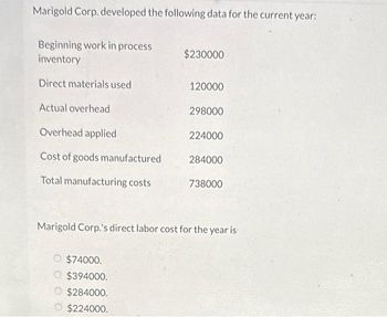 Marigold Corp. developed the following data for the current year:
Beginning work in process
inventory
Direct materials used
Actual overhead
Overhead applied
Cost of goods manufactured
Total manufacturing costs
$230000
$74000.
$394000.
$284000.
$224000.
120000
298000
224000
284000
738000
Marigold Corp.'s direct labor cost for the year is