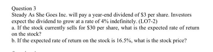 Question 3
Steady As She Goes Inc. will pay a year-end dividend of $3 per share. Investors
expect the dividend to grow at a rate of 4% indefinitely. (LO7-2)
a. If the stock currently sells for $30 per share, what is the expected rate of return
on the stock?
b. If the expected rate of return on the stock is 16.5%, what is the stock price?
