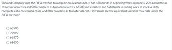 Sunland Company uses the FIFO method to compute equivalent units. It has 4500 units in beginning work in process, 20% complete as
to conversion costs and 50% complete as to materials costs, 65500 units started, and 5900 units in ending work in process, 30%
complete as to conversion costs, and 80% complete as to materials cost. How much are the equivalent units for materials under the
FIFO method?
65500
70000
O66570
O68650