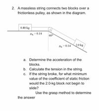 2. A massless string connects two blocks over a
frictionless pulley, as shown in the diagram.
0.80 kg
Hx = 0.14
600
Hx =0.142.0 kg
a. Determine the acceleration of the
blocks.
b. Calculate the tension in the string.
c. If the string broke, for what minimum
value of the coefficient of static friction
would the 2.0-kg block not begin to
slide?
Use the grasp method to determine
the answer
