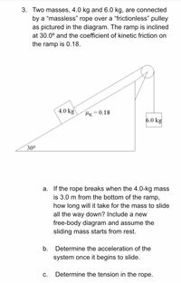 3. Two masses, 4.0 kg and 6.0 kg, are connected
by a “massless" rope over a "frictionless" pulley
as pictured in the diagram. The ramp is inclined
at 30.0° and the coefficient of kinetic friction on
the ramp is 0.18.
4.0 kg
Hx = 0.18
6.0 kg
300
a. If the rope breaks when the 4.0-kg mass
is 3.0 m from the bottom of the ramp,
how long will it take for the mass to slide
all the way down? Include a new
free-body diagram and assume the
sliding mass starts from rest.
b.
Determine the acceleration of the
system once it begins to slide.
С.
Determine the tension in the rope.
