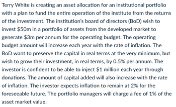 Terry White is creating an asset allocation for an institutional portfolio
with a plan to fund the entire operation of the institute from the returns
of the investment. The institution's board of directors (BoD) wish to
invest $50m in a portfolio of assets from the developed market to
generate $3m per annum for the operating budget. The operating
budget amount will increase each year with the rate of inflation. The
BoD want to preserve the capital in real terms at the very minimum, but
wish to grow their investment, in real terms, by 0.5% per annum. The
investor is confident to be able to inject $1 million each year through
donations. The amount of capital added will also increase with the rate
of inflation. The investor expects inflation to remain at 2% for the
foreseeable future. The portfolio managers will charge a fee of 1% of the
asset market value.