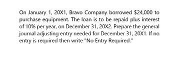 On January 1, 20X1, Bravo Company borrowed $24,000 to
purchase equipment. The loan is to be repaid plus interest
of 10% per year, on December 31, 20X2. Prepare the general
journal adjusting entry needed for December 31, 20X1. If no
entry is required then write "No Entry Required."