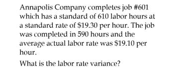 Annapolis Company completes job #601
which has a standard of 610 labor hours at
a standard rate of $19.30 per hour. The job
was completed in 590 hours and the
average actual labor rate was $19.10 per
hour.
What is the labor rate variance?