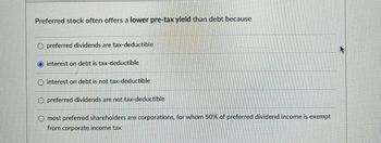 Preferred stock often offers a lower pre-tax yield than debt because
Opreferred dividends are tax-deductible
interest on debt is tax-deductible
O interest on debt is not tax-deductible
O preferred dividends are not tax-deductible
Omost preferred shareholders are corporations, for whom 50% of preferred dividend income is exempt
from corporate income tax