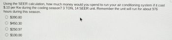 Using the SEER calculation, how much money would you spend to run your air conditioning system if it cost
$.10 per Kw during the cooling season? 3 TON, 14 SEER unit. Remember the unit will run for about 976
hours during this season.
O $390.80
$450.30
O$250.97
$100.00