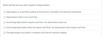 Select all that are true with respect to depreciation.
Depreciation is a cash flow outflow at the time it is recorded in the financial statements
Depreciation itself is not a cash flow
Accounting depreciation impacts cash flow, Tax depreciation does not
Accounting depreciation does not impact cash flow, Tax depreciation does impact cash flow
The depreciation tax shield is a relevant cash flow for decision making