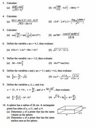 3. Calculate:
14.83 – 6.32
(a)
288
(13 + 5)?
(b) 45
-4.62) – 1065e-15
9.3
4. Calculate:
24.5 + 64/3.52 + 8.3 - 12.53
76.4 – 28/15
log 1012890, 2
(b) (5.92 – 2.42)/3 +(05 1o2890
e03
5. Calculate:
+tan sin(15°)
(b) sin?80°- (cos 14° sin80°)2
V0.18
(a) cos
6. Define the variable x as x= 6.7, then evaluate:
(a) 0.01x– 1.4x3 + 80x + 16.7
(b) 3 + e – 51/x
7. Define the variable t as t= 3.2, then evaluate:
(a) 561-9.81
(b) 14e0.1'sin(2rt)
8. Define the variables x and y as x= 5.1 and y= 4.2, then evaluate:
(a) --
(b) (xy)2 -*+y
(x-y)|2
x+y
2x-y
9. Define the variables a, b, c, and d as:
(a-b)
За
a = 12, b = 5.6, c -
62
and
then evaluate:
d-e
(a) +-(d-b)2
d+e
(b) ed-2b + In
10. A sphere has a radius of 24 cm. A rectangular
prism has sides of a, a/2, and a/4.
(a) Determine a of a prism that has the same
volume as the sphere.
(b) Determine a of a prism that has the same
surface area as the sphere.
a/4
a/2
a
