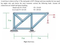 A steel truss is shown in Fig. 4. The steel grade is S275. Design each truss member for (use equal
leg angles only and choose the most economic section) the following loads. Assume all
connections are welded and ignore buckling.
Dead Load: P1=79 kN
P2= 126 kN
Live Load: PI=221 kN
P2= 285 kN
P2
5 m
P1
5 m
5 m
Fig.4. Steel truss.
