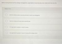 Before moving forward with its strategic management, organizations should develop vision statements that describe
Multiple Choice
what the company wants to become and where it wants to go strategically.
what the company will market and its business plan.
the organization's purpose or reason for being.
the organization's purpose or reason for being and its strategic intent.
