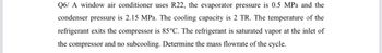 Q6/ A window air conditioner uses R22, the evaporator pressure is 0.5 MPa and the
condenser pressure is 2.15 MPa. The cooling capacity is 2 TR. The temperature of the
refrigerant exits the compressor is 85°C. The refrigerant is saturated vapor at the inlet of
the compressor and no subcooling. Determine the mass flowrate of the cycle.