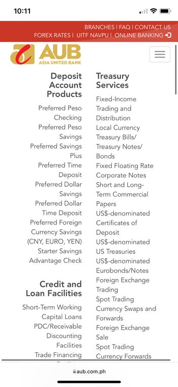 10:11
BRANCHES | FAQ | CONTACT US
FOREX RATES I UITF NAVPU I ONLINE BANKING →
AUB
ASIA UNITED BANK
Treasury
Deposit
Account Services
Products
Preferred Peso
Checking
Preferred Peso
Savings
Preferred Savings
Plus
Preferred Time
Deposit
Preferred Dollar
Savings
Preferred Dollar
Time Deposit
Preferred Foreign
Currency Savings
(CNY, EURO, YEN)
Starter Savings
Advantage Check
Credit and
Loan Facilities
Short-Term Working
Capital Loans
PDC/Receivable
Discounting
Facilities
Trade Financing
Fixed-Income
Trading and
Distribution
Local Currency
Treasury Bills/
Treasury Notes/
Bonds
Fixed Floating Rate
Corporate Notes
Short and Long-
Term Commercial
Papers
US$-denominated
Certificates of
Deposit
US$-denominated
US Treasuries
US$-denominated
Eurobonds/Notes
Foreign Exchange
Trading
Spot Trading
Currency Swaps and
Forwards
Foreign Exchange
Sale
Spot Trading
Currency Forwards
aub.com.ph