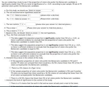 You are conducting a study to determine if the proportion of voters who prefer the Democratic candidate is significantly smaller than 74% at a significance level of α = 0.01. According to your sample, 55 out of 79 potential voters prefer the Democratic candidate.

### Steps and Details:

**a. For this study, we should use**

- **Select an answer** [Drop-down options not visible]

**b. The null and alternative hypotheses would be:**

- **Ho:** ? = **Select an answer** (please enter a decimal)
- **H1:** ? = **Select an answer** (Please enter a decimal)

**c. The test statistic ? =**

- **[Entry box]** (please show your answer to 3 decimal places.)

**d. The p-value =**

- **[Entry box]** (Please show your answer to 4 decimal places.)

**e. The p-value is ? α**

- **Select an answer** [Drop-down options not visible]

**f. Based on this, we should**

- **Select an answer** the null hypothesis.

**g. Thus, the final conclusion is that …**

- The data suggest the population proportion is significantly smaller than 74% at α = 0.01, so there is sufficient evidence to conclude that the proportion of voters who prefer the Democratic candidate is smaller than 74%.
- The data suggest the population proportion is not significantly smaller than 74% at α = 0.01, so there is no sufficient evidence to conclude that the proportion of voters who prefer the Democratic candidate is equal to 74%.
- The data suggest the population proportion is not significantly smaller than 74% at α = 0.01, so there is not sufficient evidence to conclude that the proportion of voters who prefer the Democratic candidate is smaller than 74%.

**h. Interpret the p-value in the context of the study.**

- If the population proportion of voters who prefer the Democratic candidate is 74% and if another 79 voters are surveyed then there would be an 18.74% chance fewer than 70% of the 79 voters surveyed prefer the Democratic candidate.
- There is a 74% chance of a Type I error.
- If the sample proportion of voters who prefer the Democratic candidate is 70% and if another 79 voters are surveyed then there would be a 18.74% chance of concluding that fewer than 74%