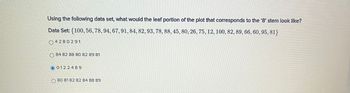 Using the following data set, what would the leaf portion of the plot that corresponds to the '8' stem look like?
Data Set: (100, 56, 78, 94, 67, 91, 84, 82, 93, 78, 88, 45, 80, 26, 75, 12, 100, 82, 89, 66, 60, 95, 81}
4280291
84 82 88 80 82 89 81
0122489
80 81 82 82 84 88 89