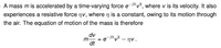 A mass m is accelerated by a time-varying force e-Btv³, where v is its velocity. It also
experiences a resistive force nv, where n is a constant, owing to its motion through
the air. The equation of motion of the mass is therefore
dv
m, = e
dt
