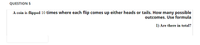 QUESTION 5
A coin is flipped 10 times where each flip comes up either heads or tails. How many possible
outcomes. Use formula
1) Are there in total?
