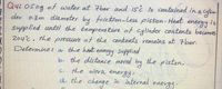 Q4: 05kg of water at 7bar and 15¿ is contained in a
der 0-3m diameter by friction-Less piston Heat
supplied until the temperature of cylinder contents becomes
energy
is
204c, the pressure of the contents remains at 7bar.
Determine: a the heat energy supplied
by
b. the distance moved the piston,
c. the work energy,
di the change in internal
