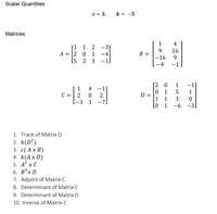 Scalar Quantities
c = 3,
k = -5
Matrices
小
1
4
[1 1 2
-31
9.
B =
16
A = |2 0 1
-4
15 2 3
-16
-1
-1
-4
- H
[2 0
-1
1
5
1
4 -1]
2
[-3 1 -7]
1
0 1
D =
1
C = 2
1
3
Lo 1
-6 -3.
1. Trace of Matrix D
2. k(D")
3. с( Ах В)
4. k(A x D)
5. АT x С
6. В'x D
7. Adjoint of Matrix C
8. Determinant of Matrix C
9. Determinant of Matrix D
10. Inverse of Matrix C
