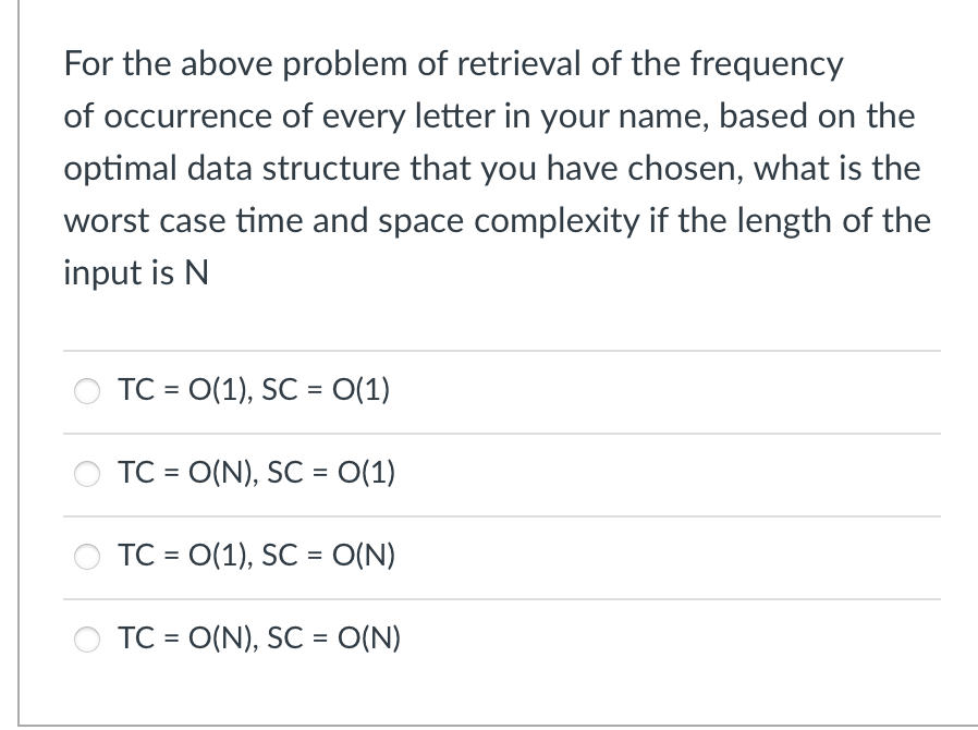 For the above problem of retrieval of the frequency
of occurrence of every letter in your name, based on the
optimal data structure that you have chosen, what is the
worst case time and space complexity if the length of the
input is N
TC = O(1), SC = 0(1)
TC = O(N), SC = O(1)
TC = O(1), SC = O(N)
TC = O(N), SC = O(N)
