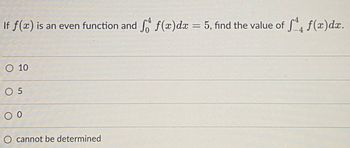 If f(x) is an even function and f(x)dx = 5, find the value of f(x)dx.
%3D
O 10
O 5
O cannot be determined
