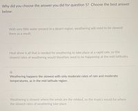 Why did you choose the answer you did for question 5? Choose the best answer
below:
With very little water present in a desert region, weathering will need to be slowest
there as a result.
Heat alone is all that is needed for weathering to take place at a rapid rate, so the
slowest rates of weathering would therefore need to be happening at the mid-latitudes.
Weathering happens the slowest with only moderate rates of rain and moderate
temperatures, as in the mid-latitude region.
Weathering is slowest where the winds are the mildest, so the tropics would be where
the slowest rates of weathering take place.
