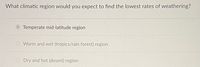 What climatic region would you expect to find the lowest rates of weathering?
Temperate mid-latitude region
O Warm and wet (tropics/rain forest) region
Dry and hot (desert) region
