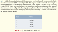 4.19 (Sales Commission Calculator) A large company pays its salespeople on a commission basis.
The salespeople receive $200 per week plus 9% of their gross sales for that week. For example, a
salesperson who sells $5,000 worth of merchandise in a week receives $200 plus 9% of $5,000, or
a total of $650. You've been supplied with a list of the items sold by each salesperson. The values of
these items are shown in Fig. 4.33. Develop a Java application that inputs one salesperson's items
sold for last week and calculates and displays that salesperson's earnings. There's no limit to the num-
ber of items that can be sold.
Item
Value
239.99
2
129.75
3
99.95
4
350.89
Fig. 4.33 | Item values for Exercise 4.19.
