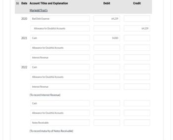 (b) Date Account Titles and Explanation
Marigold Trust's
2020
2021
2022
Bad Debt Expense
Allowance for Doubtful Accounts
Cash
Allowance for Doubtful Accounts
Interest Revenue
Cash
Allowance for Doubtful Accounts
Interest Revenue
(To record Interest Revenue)
Cash
Allowance for Doubtful Accounts
Notes Receivable
(To record maturity of Notes Receivable)
Debit
64,239
14280
Credit
64,239
000