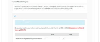 Current Attempt in Progress
Carla Vista Co. purchased a new machine on October 1, 2025, at a cost of $108,100. The company estimated that the machine has a
salvage value of $3,100. The machine is expected to be used for 100,000 working hours during its 10-year life.
(a)
Compute depreciation using declining-balance using double the straight-line rate for 2025 and 2026. (Round answers to 2 decimal
places, e.g 2,152.75.)
Depreciation using the declining-balance method $
2025
$
2026