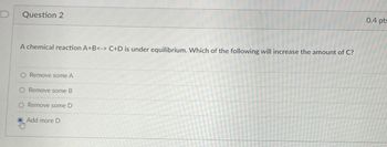 D
Question 2
A chemical reaction A+B<-> C+D is under equilibrium. Which of the following will increase the amount of C?
O Remove some A
Remove some B
O Remove some D
Add more D
0.4 pts