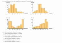 (c) Draw a histogram of the data using relative frequency on the vertical scale.
Percent
Percent
15
15
10
10
5
5
Number
Number
0 1 2 3 4 5 6 7 8
0 1 2 3 4 5 6 7 8
Percent
Percent
14
15
12
10
10
5
4
2
Number
8
Number
0 1
2
3 4 5 6 7
0 1 2
3 4
5 6 7 8
Comment on its features. (Select all that apply.)
O There is some positive skewness in the data.
O The center of the histogram is around 2 or 3.
O There is some negative skewness in the data.
O The center of the histogram is around 1.
O The distribution is fairly symmetric.
O The center of the histogram is around 7.
20
