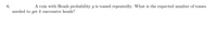 6.
A coin with Heads probability p is tossed repeatedly. What is the expected number of tosses
needed to get k successive heads?
