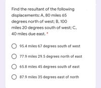 Find the resultant of the following
displacements: A, 80 miles 65
degrees north of west; B, 100
miles 20 degrees south of west; C,
40 miles due east. *
95.4 miles 67 degrees south of west
O 77.9 miles 29.5 degrees north of east
65.8 miles 45 degrees south of east
87.9 miles 35 degrees east of north
