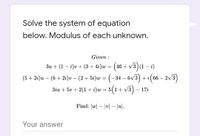 Solve the system of equation
below. Modulus of each unknown.
Given :
Зи + (1 — і)о + (3+ 4i)w 3 (4
+ v3) (1 – i)
(5+ 21)и — (6 + 2:)u — (2 + 5і)w %3 (-3
6V3
– 2v3)
+i(66 –
|
3iu + 5v + 2(1 + i)w= 5(1+ V3)
17i
|
Find: |w| – |v| – |u].
Your answer
