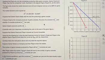 Suppose that there are only two companies producing video-game consoles, Gamer Great and
Player. Say that the companies' costs, illustrated in the adjacent figure (Figure A), are the same.
The figure also shows the market demand curve (D) and marginal revenue curve (MR) for game
consoles.
The market demand curve is given by:
Qd=21,000,000 30,000P
Suppose that Gamer Great initially was the only firm producing a game console.
If Gamer Great is the monopoly producer of game consoles, the price of a console is $
quantity of consoles produced is per year.
Gamer Great's economic profit is $
(Carefully enter your responses considering the units on the axes of the given figure.)
Suppose that Gamer Great and Player compete as Cournot duopolists.
and
Using the line-drawing tool, show the best-response curves for Gamer's Great and Player in the
adjacent figure (Figure B) and label the curves as QGG and Qp respectively.
Carefully follow the instructions above and only draw the required objects.
Suppose Gamer Great is a monopoly and then Player enters the market.
The number of game consoles produced by Player will be
consoles per year.
After Player enters the market, Gamer's Great will react to the number of game consoles
produced by Player by producing consoles per year.
In the Cournot equilibrium, each firm produces
is
consoles per year.
consoles per year and the total industry output
Price and costs ($/game console)
quantity (millions of consoles/year)
$700-
$600-
$500-
Figure A
$400-
MC=ATC
$300-
$200-
$100-
MR
$0+
3
6
9
12
14-
15
18
D
21
Quantity (millions of game consoles per year)
Figure B
Q
G