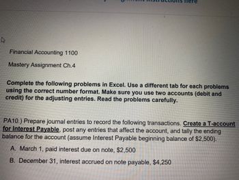 4
Financial Accounting 1100
Mastery Assignment Ch.4
ere
Complete the following problems in Excel. Use a different tab for each problems
using the correct number format. Make sure you use two accounts (debit and
credit) for the adjusting entries. Read the problems carefully.
PA10.) Prepare journal entries to record the following transactions. Create a T-account
for Interest Payable, post any entries that affect the account, and tally the ending
balance for the account (assume Interest Payable beginning balance of $2,500).
A. March 1, paid interest due on note, $2,500
B. December 31, interest accrued on note payable, $4,250