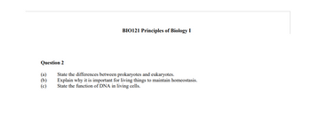 BIO121 Principles of Biology I
Question 2
(a)
(b)
State the differences between prokaryotes and eukaryotes.
Explain why it is important for living things to maintain homeostasis.
State the function of DNA in living cells.