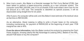 b. Miss Liza's cousin, Abu Bakar is a financial manager for Fish Curry Berhad (FCB), has
been asked to perform a lease-versus-buy analysis on a new computer system. The
computer costs RM1,200,000, and, if it is purchased, FCB could obtain a term loan for the
full amount at a 10% cost. The computer is classified as special purpose, it will be
depreciated using straight-line for six years.
After 6 years, the computer will be sold, and Abu Bakar's best estimate of its residual value
at that time is RM125,000.
As an alternative, Alexis Leasing is willing to write a 6-year lease on the computer,
including maintenance, for payment of RM340,000 at the beginning of each year. FCB
marginal tax rate is 40%.
From the above information, help Abu Bakar conduct his analysis by preparing the Cash
Flows Analysis, showing clearly the Net Advantage to Leasing (NAL). Based on the NAL,
should FCB lease or buy the computer?