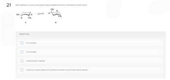21
Which statement is correct concerning the relative stabilities of the two conformations, A and B, below?
H₂C
H
O
A
Multiple Choice
O
H
CH₂
A is more stable.
B is more stable.
A and B are equal in stabilities.
CH₂
H
B
CH₂
A and B are not equal in stability, but the preferred conformation cannot be determined by inspection.
