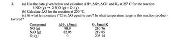 3.
(a) Use the data given below and calculate AHO, ASO, AGO, and Kp at 25° C for the reaction:
4 NO (g) 2 N2O (g) + O2 (g)
(b) Calculate AG for the reaction at 250 °C.
(c) At what temperature (°C) is AG equal to zero? In what temperature range is this reaction product-
favored?
Compound
NO (g)
N₂O (g)
O2 (g)
ΔΗ°, kJ/mol
90.9
82.05
0
So. J/mol-K
210.76
219.85
205.14