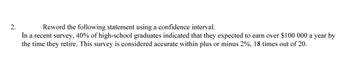 2.
Reword the following statement using a confidence interval.
În a recent survey, 40% of high-school graduates indicated that they expected to earn over $100 000 a year by
the time they retire. This survey is considered accurate within plus or minus 2%, 18 times out of 20.