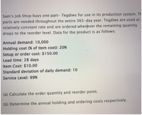 Sam's Job Shop buys one part- Tegdiws for use in its production system. Th
parts are needed throughout the entire 365-day year. Tegdiws are used at
relatively constant rate and are ordered whenever the remaining quantity
drops to the reorder level. Data for the product is as follows:
Annual demand: 10,000
Holding cost (% of item cost): 20%
Setup or order cost: $150.00
Lead time: 28 days
Item Cost: $10.00
Standard deviation of daily demand: 10
Service Level: 99%
(a) Calculate the order quantity and reorder point.
(b) Determine the annual holding and ordering costs respectively.
