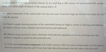 A cannonball is fired with an initial velocity \( \vec{v}_0 \) at a wall that is 100 meters tall and located 450 meters away. The initial angle of launch of the cannonball is \( \theta \).

We want to determine if the cannonball will clear the wall. If not, how high up will the ball strike the wall from the ground.

(A) Sketch a graph showing the position of the cannonball during its flight (\( y \) versus \( x \)), showing and labeling the initial velocity vector. Identify and write knowns and unknowns.

(B) Without using numerical values, determine which physics equations of motion will help solve this problem. Simplify as useful for this particular case.

(C) If the initial **horizontal component** of the ball's velocity is 90.0 m/s and its initial angle is \( \theta = 24 \) degrees, does the cannonball clear the wall? If not, how high above the ground is the ball when it hits the wall?