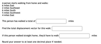 ### Walking Distance and Displacement Problem

A person starts walking from home and walks:

- 6 miles East
- 2 miles Southeast
- 6 miles South
- 5 miles Southwest
- 4 miles East

**Tasks:**

1. **Total Distance Walked**

   Calculate the total distance walked in miles.

   **Answer:**

   This person has walked a total of __________ miles.

2. **Total Displacement Vector**

   Determine the total displacement vector for this walk.

   **Answer:**

   The total displacement vector is __________ miles.

3. **Straight Line Distance Home**

   If this person walked straight home, calculate the distance they'd have to walk.

   **Answer:**

   If this person walked straight home, they'd have to walk __________ miles.

**Instructions:**

- Round your answer to at least one decimal place if needed.